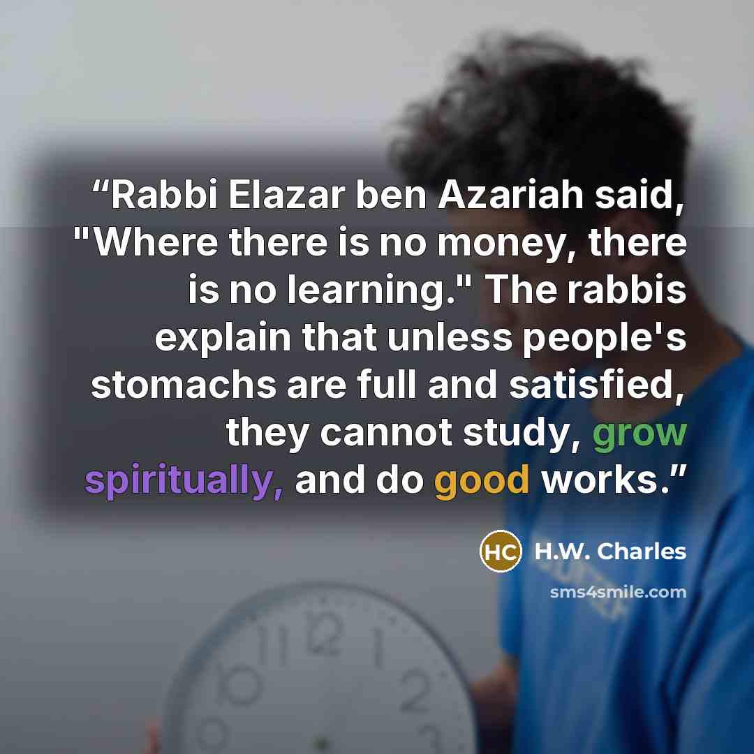 “Rabbi Elazar ben Azariah said, "Where there is no money, there is no learning." The rabbis explain that unless people's stomachs are full and satisfied, they cannot study, grow spiritually, and do good works.” quote by H.W. Charles