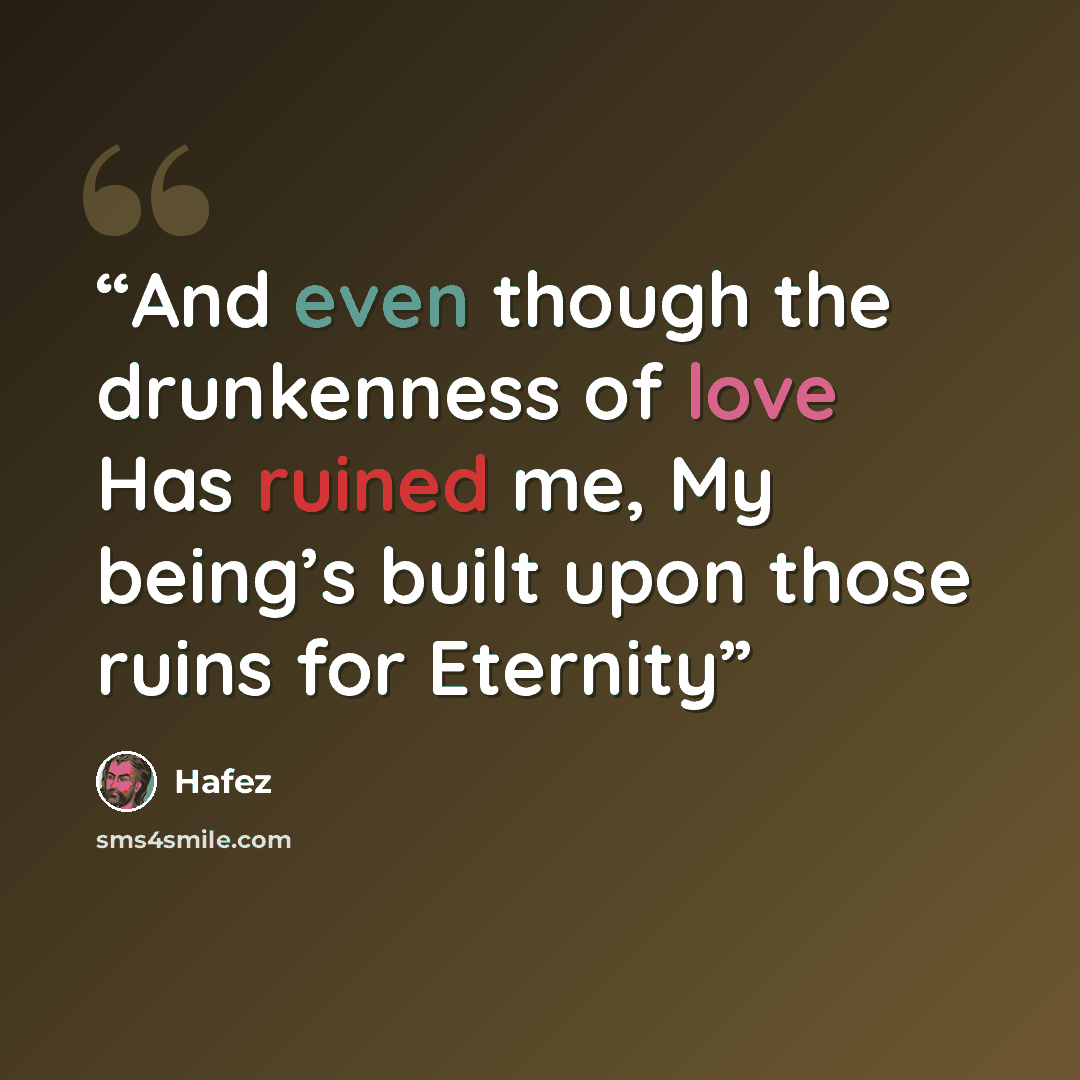 “And even though the drunkenness of love Has ruined me, My being’s built upon those ruins for Eternity” quote by Hafez