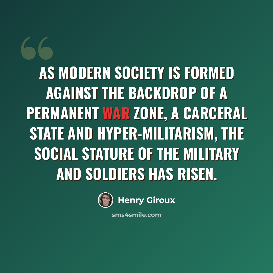 “As modern society is formed against the backdrop of a permanent war zone, a carceral state and hyper-militarism, the social stature of the military and soldiers has risen.” quote by Henry Giroux