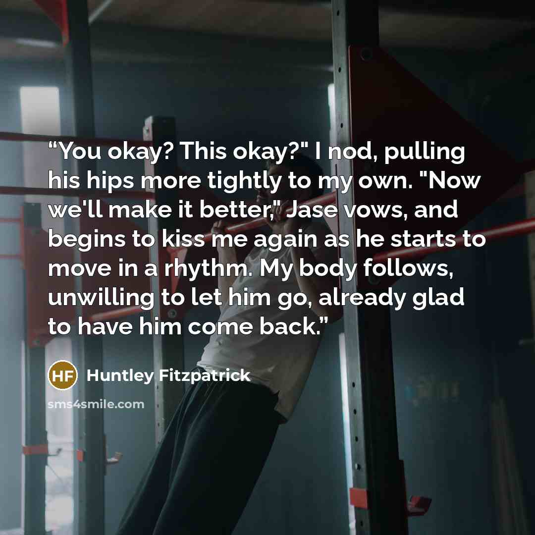 “You okay? This okay?" I nod, pulling his hips more tightly to my own. "Now we'll make it better," Jase vows, and begins to kiss me again as he starts to move in a rhythm. My body follows, unwilling to let him go, already glad to have him come back.” quote by Huntley Fitzpatrick