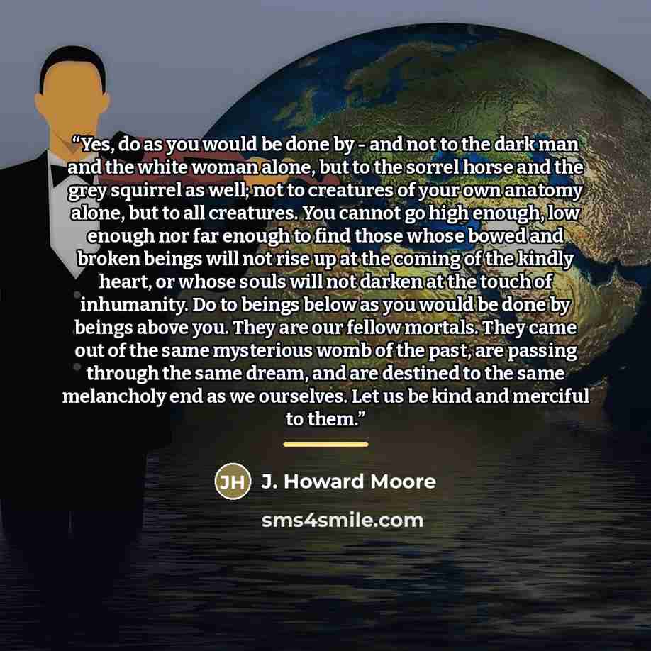 “Yes, do as you would be done by - and not to the dark man and the white woman alone, but to the sorrel horse and the grey squirrel as well; not to creatures of your own anatomy alone, but to all creatures. You cannot go high enough, low enough nor far enough to find those whose bowed and broken…” quote by J. Howard Moore