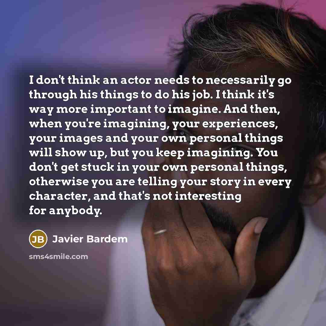 “I don't think an actor needs to necessarily go through his things to do his job. I think it's way more important to imagine. And then, when you're imagining, your experiences, your images and your own personal things will show up, but you keep imagining. You don't get stuck in your own personal…” quote by Javier Bardem