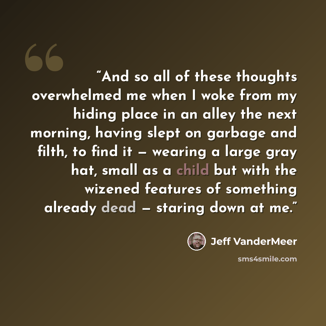 “And so all of these thoughts overwhelmed me when I woke from my hiding place in an alley the next morning, having slept on garbage and filth, to find it — wearing a large gray hat, small as a child but with the wizened features of something already dead — staring down at me.” quote by Jeff VanderMeer