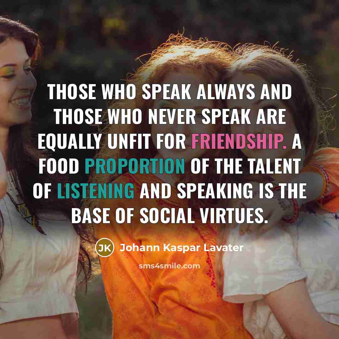“Those who speak always and those who never speak are equally unfit for friendship. A food proportion of the talent of listening and speaking is the base of social virtues.” quote by Johann Kaspar Lavater