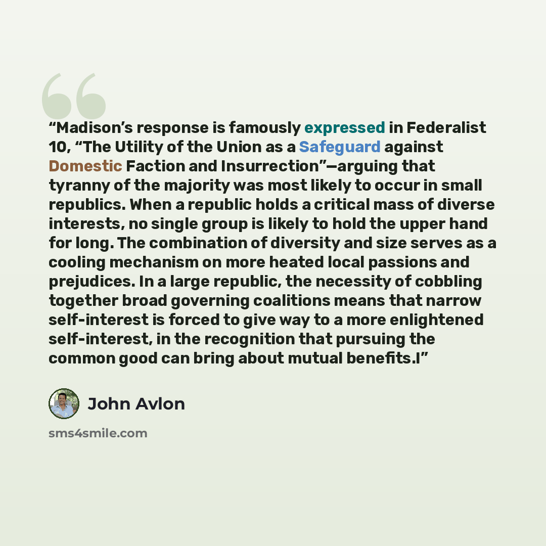 “Madison’s response is famously expressed in Federalist 10, “The Utility of the Union as a Safeguard against Domestic Faction and Insurrection”—arguing that tyranny of the majority was most likely to occur in small republics. When a republic holds a critical mass of diverse interests, no single…” quote by John Avlon