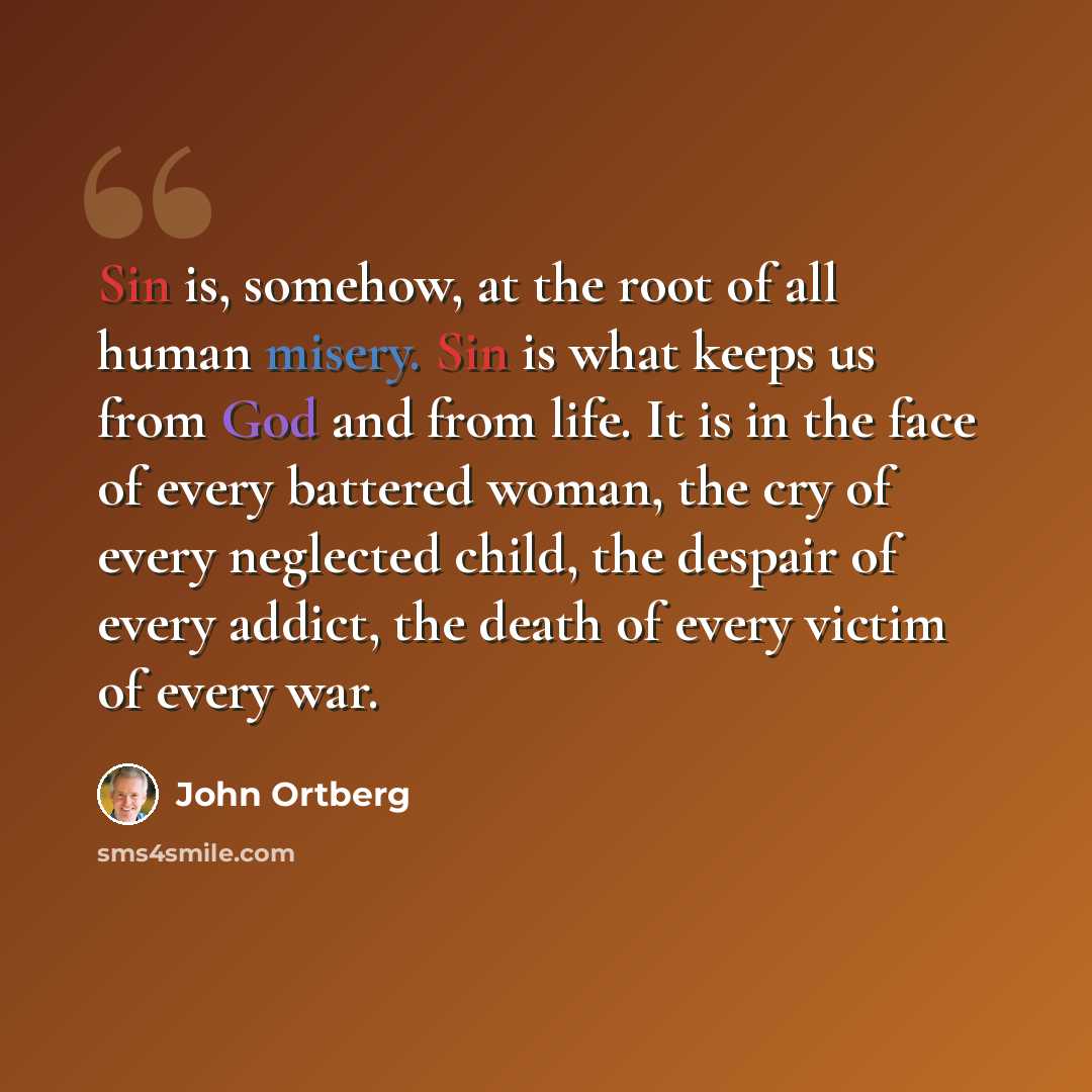 “Sin is, somehow, at the root of all human misery. Sin is what keeps us from God and from life. It is in the face of every battered woman, the cry of every neglected child, the despair of every addict, the death of every victim of every war.” quote by John Ortberg