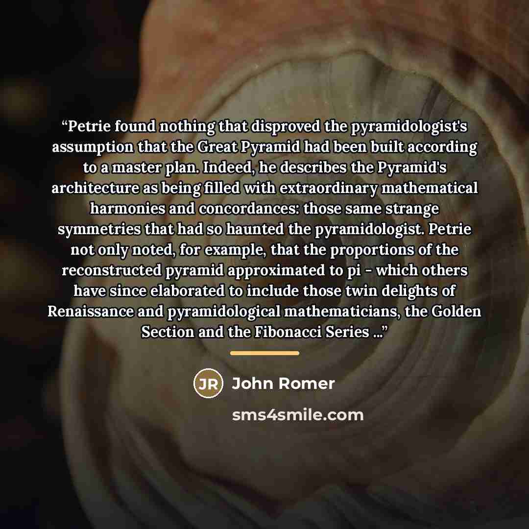 “Petrie found nothing that disproved the pyramidologist's assumption that the Great Pyramid had been built according to a master plan. Indeed, he describes the Pyramid's architecture as being filled with extraordinary mathematical harmonies and concordances: those same strange symmetries that had…” quote by John Romer
