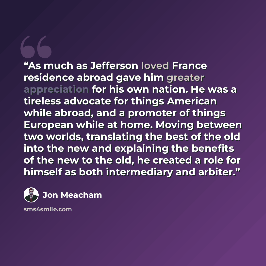 “As much as Jefferson loved France residence abroad gave him greater appreciation for his own nation. He was a tireless advocate for things American while abroad, and a promoter of things European while at home. Moving between two worlds, translating the best of the old into the new and explaining…” quote by Jon Meacham