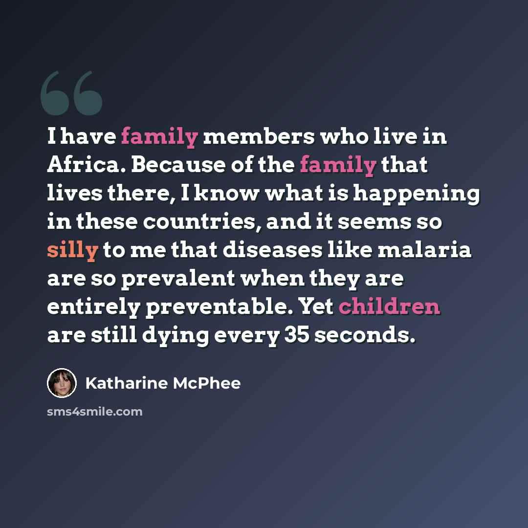“I have family members who live in Africa. Because of the family that lives there, I know what is happening in these countries, and it seems so silly to me that diseases like malaria are so prevalent when they are entirely preventable. Yet children are still dying every 35 seconds.” quote by Katharine McPhee