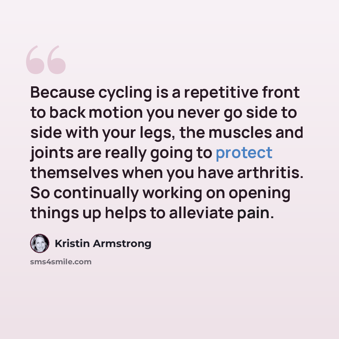 “Because cycling is a repetitive front to back motion you never go side to side with your legs, the muscles and joints are really going to protect themselves when you have arthritis. So continually working on opening things up helps to alleviate pain.” quote by Kristin Armstrong