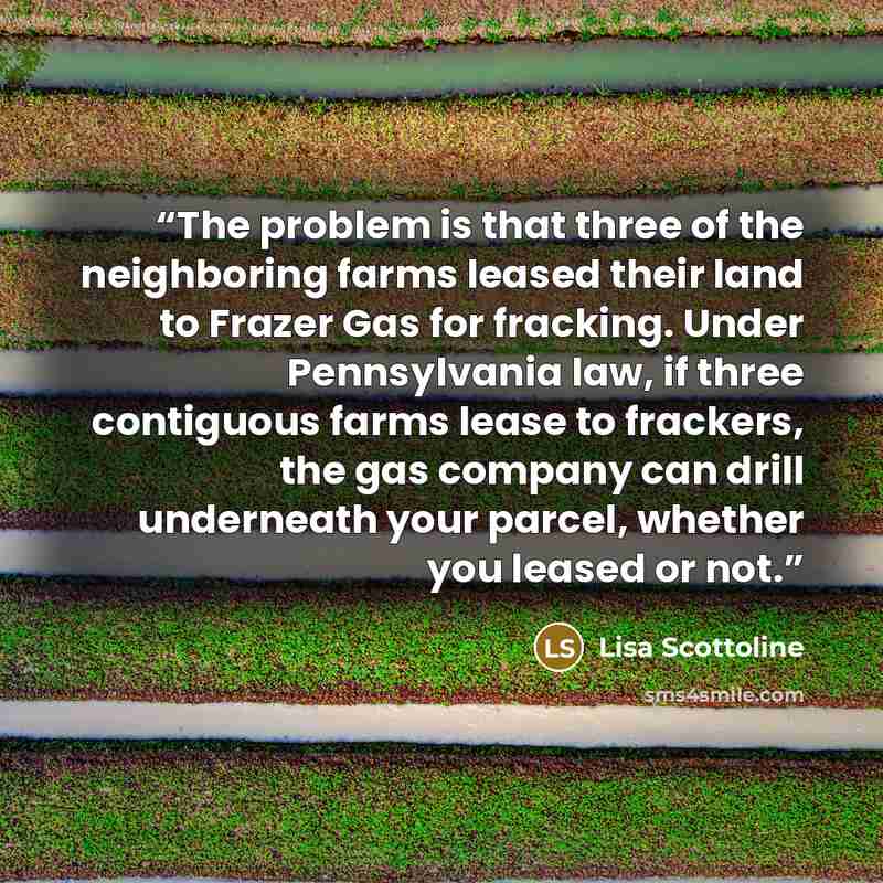“The problem is that three of the neighboring farms leased their land to Frazer Gas for fracking. Under Pennsylvania law, if three contiguous farms lease to frackers, the gas company can drill underneath your parcel, whether you leased or not.” quote by Lisa Scottoline