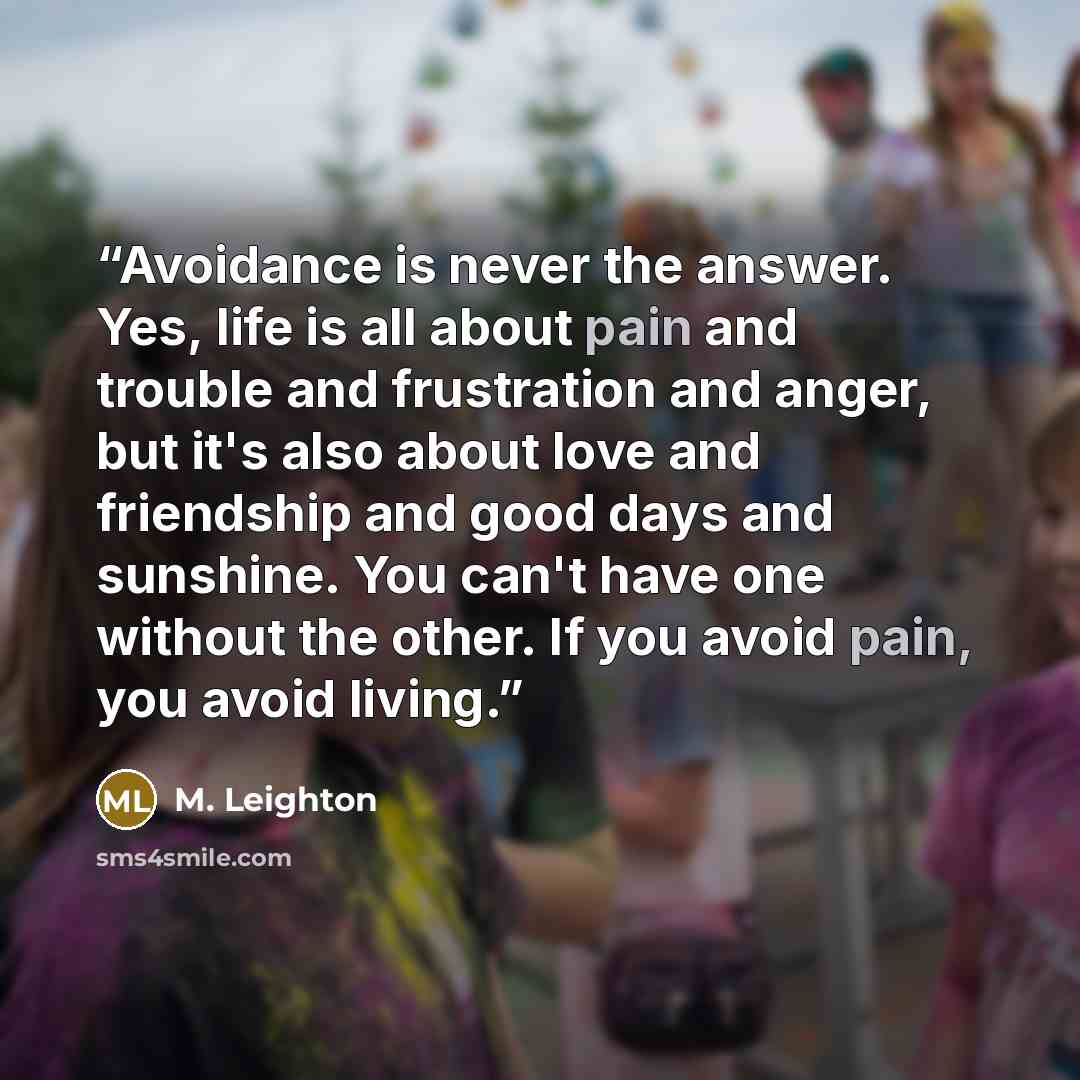 “Avoidance is never the answer. Yes, life is all about pain and trouble and frustration and anger, but it's also about love and friendship and good days and sunshine. You can't have one without the other. If you avoid pain, you avoid living.” quote by M. Leighton