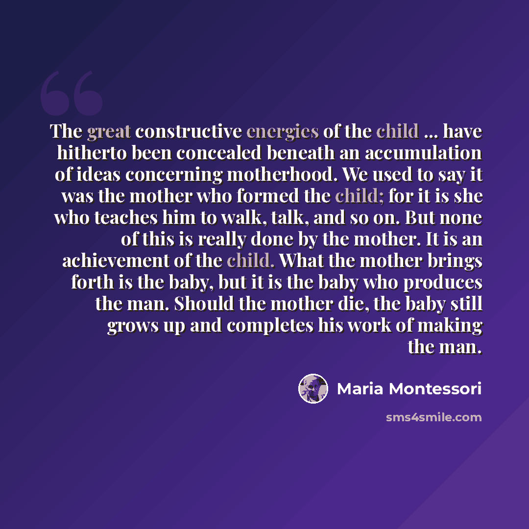 “The great constructive energies of the child ... have hitherto been concealed beneath an accumulation of ideas concerning motherhood. We used to say it was the mother who formed the child; for it is she who teaches him to walk, talk, and so on. But none of this is really done by the mother. It is…” quote by Maria Montessori