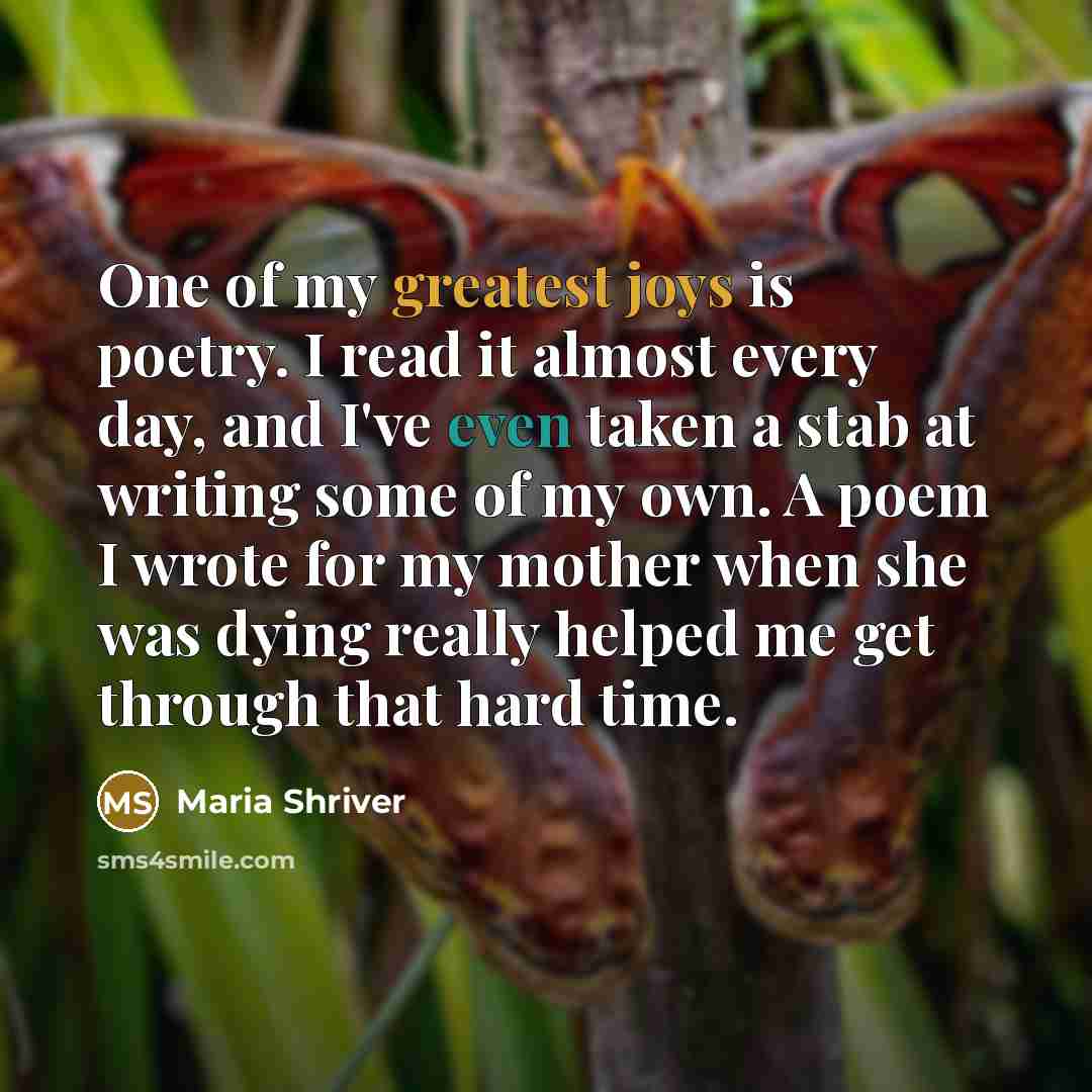 “One of my greatest joys is poetry. I read it almost every day, and I've even taken a stab at writing some of my own. A poem I wrote for my mother when she was dying really helped me get through that hard time.” quote by Maria Shriver