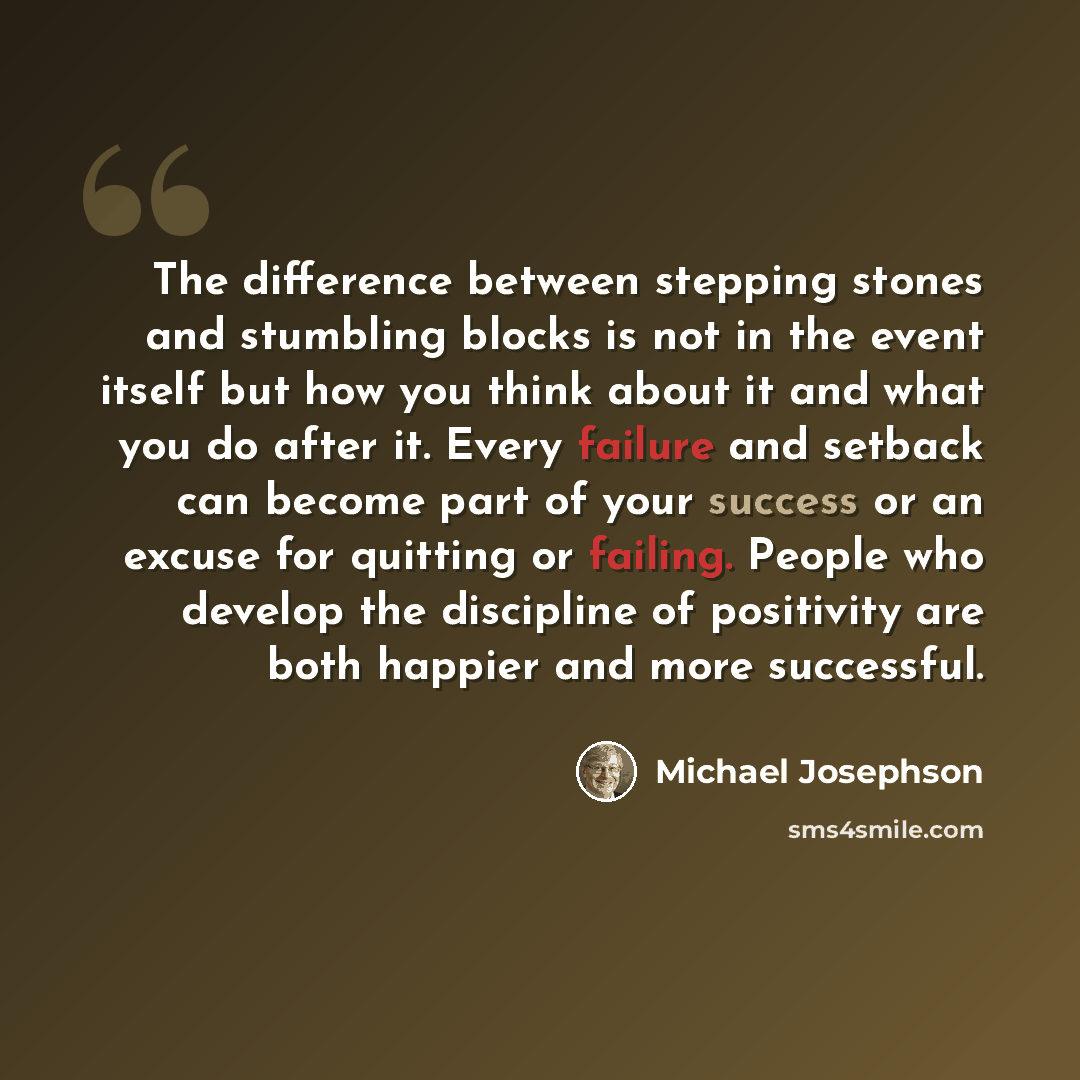 “The difference between stepping stones and stumbling blocks is not in the event itself but how you think about it and what you do after it. Every failure and setback can become part of your success or an excuse for quitting or failing. People who develop the discipline of positivity are both…” quote by Michael Josephson