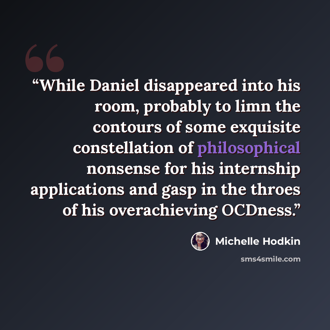 “While Daniel disappeared into his room, probably to limn the contours of some exquisite constellation of philosophical nonsense for his internship applications and gasp in the throes of his overachieving OCDness.” quote by Michelle Hodkin