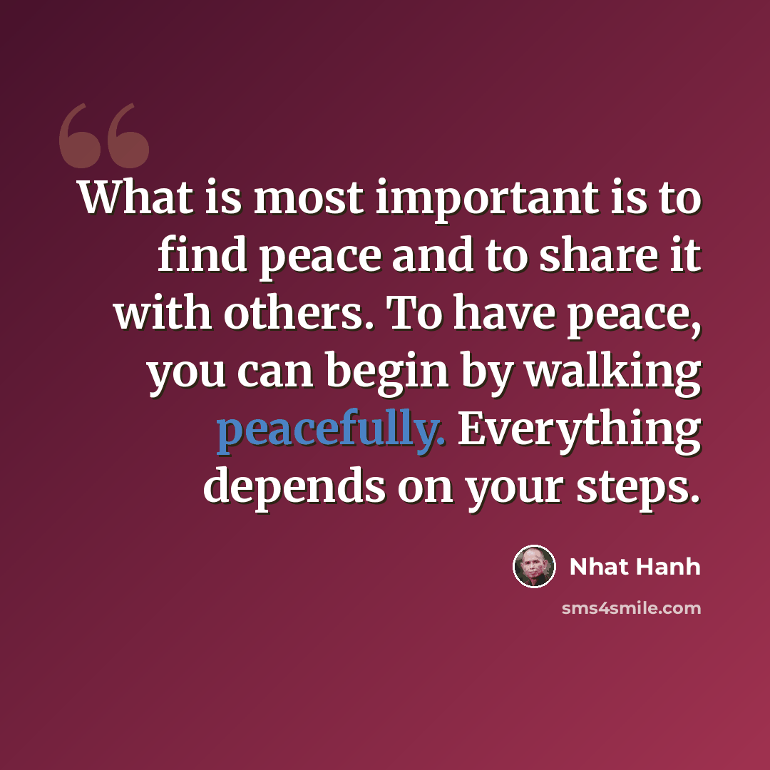 “What is most important is to find peace and to share it with others. To have peace, you can begin by walking peacefully. Everything depends on your steps.” quote by Nhat Hanh