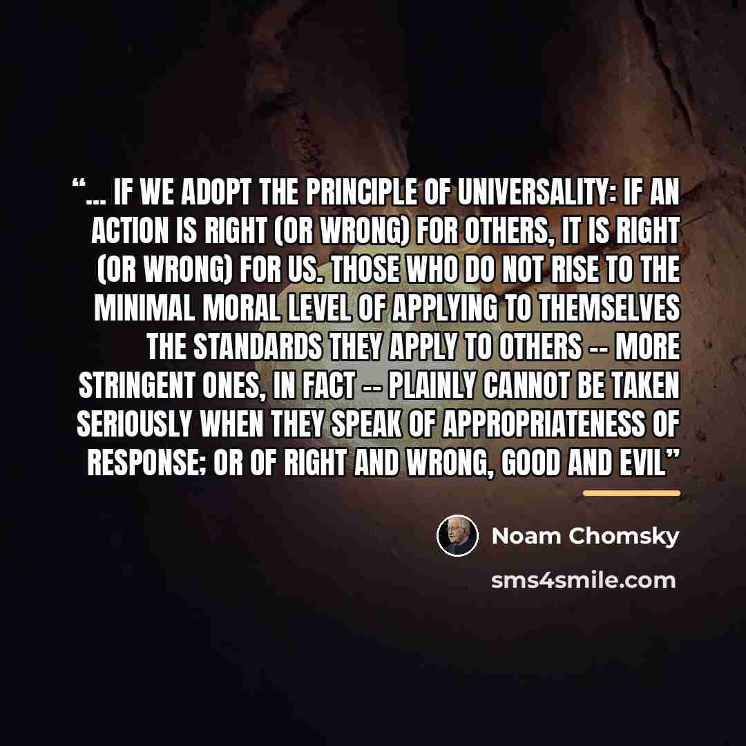 “... if we adopt the principle of universality: if an action is right (or wrong) for others, it is right (or wrong) for us. Those who do not rise to the minimal moral level of applying to themselves the standards they apply to others -- more stringent ones, in fact -- plainly cannot be taken…” quote by Noam Chomsky