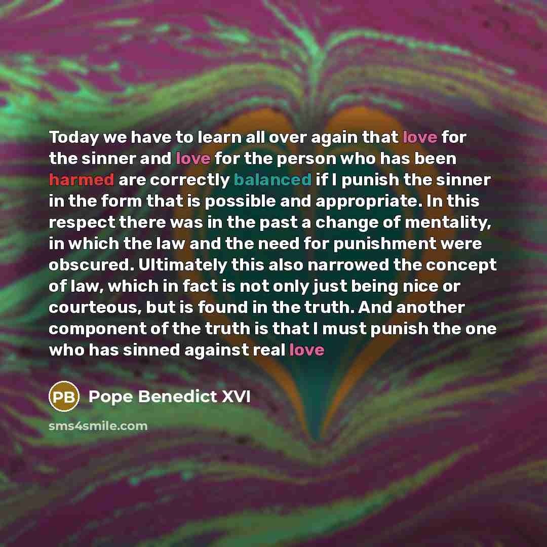 “Today we have to learn all over again that love for the sinner and love for the person who has been harmed are correctly balanced if I punish the sinner in the form that is possible and appropriate. In this respect there was in the past a change of mentality, in which the law and the need for…” quote by Pope Benedict XVI
