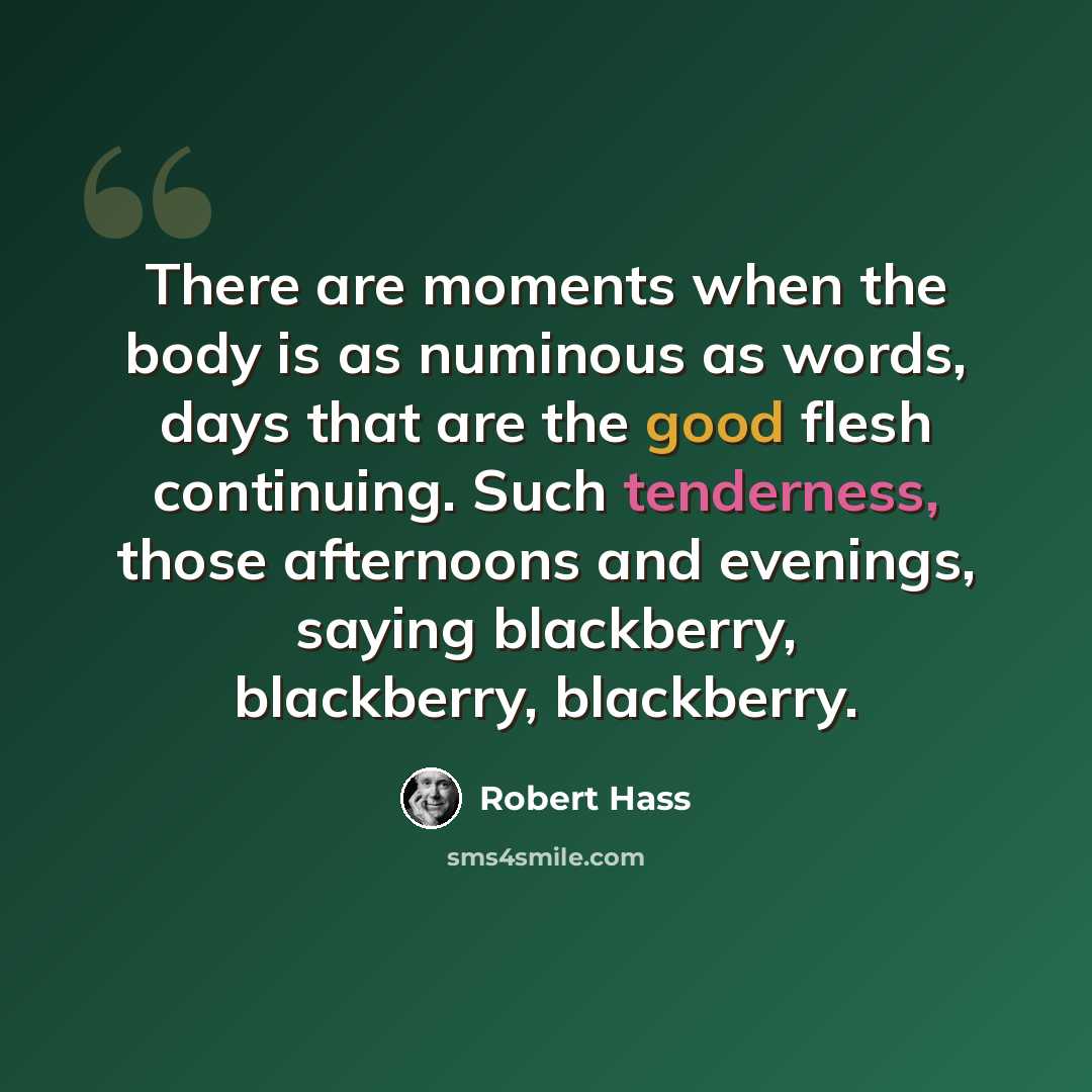 “There are moments when the body is as numinous as words, days that are the good flesh continuing. Such tenderness, those afternoons and evenings, saying blackberry, blackberry, blackberry.” quote by Robert Hass
