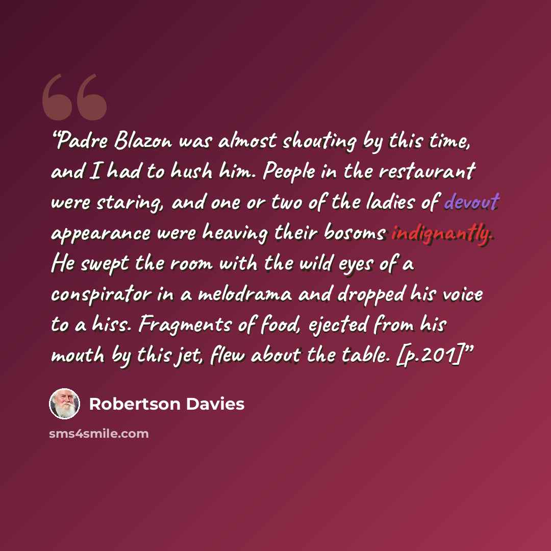 “Padre Blazon was almost shouting by this time, and I had to hush him. People in the restaurant were staring, and one or two of the ladies of devout appearance were heaving their bosoms indignantly. He swept the room with the wild eyes of a conspirator in a melodrama and dropped his voice to a…” quote by Robertson Davies