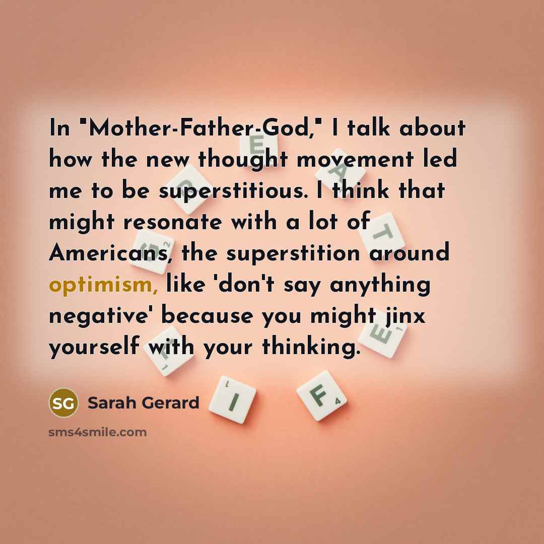 “In "Mother-Father-God," I talk about how the new thought movement led me to be superstitious. I think that might resonate with a lot of Americans, the superstition around optimism, like 'don't say anything negative' because you might jinx yourself with your thinking.” quote by Sarah Gerard