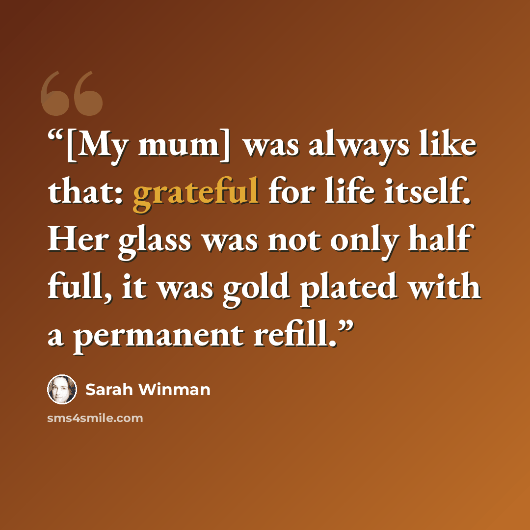 “[My mum] was always like that: grateful for life itself. Her glass was not only half full, it was gold plated with a permanent refill.” quote by Sarah Winman