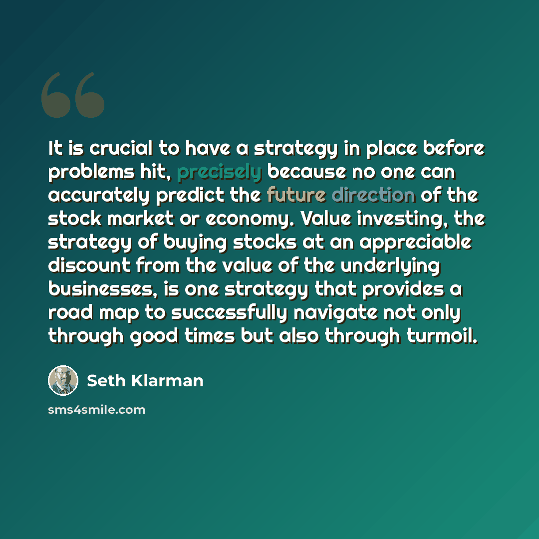 “It is crucial to have a strategy in place before problems hit, precisely because no one can accurately predict the future direction of the stock market or economy. Value investing, the strategy of buying stocks at an appreciable discount from the value of the underlying businesses, is one strategy…” quote by Seth Klarman