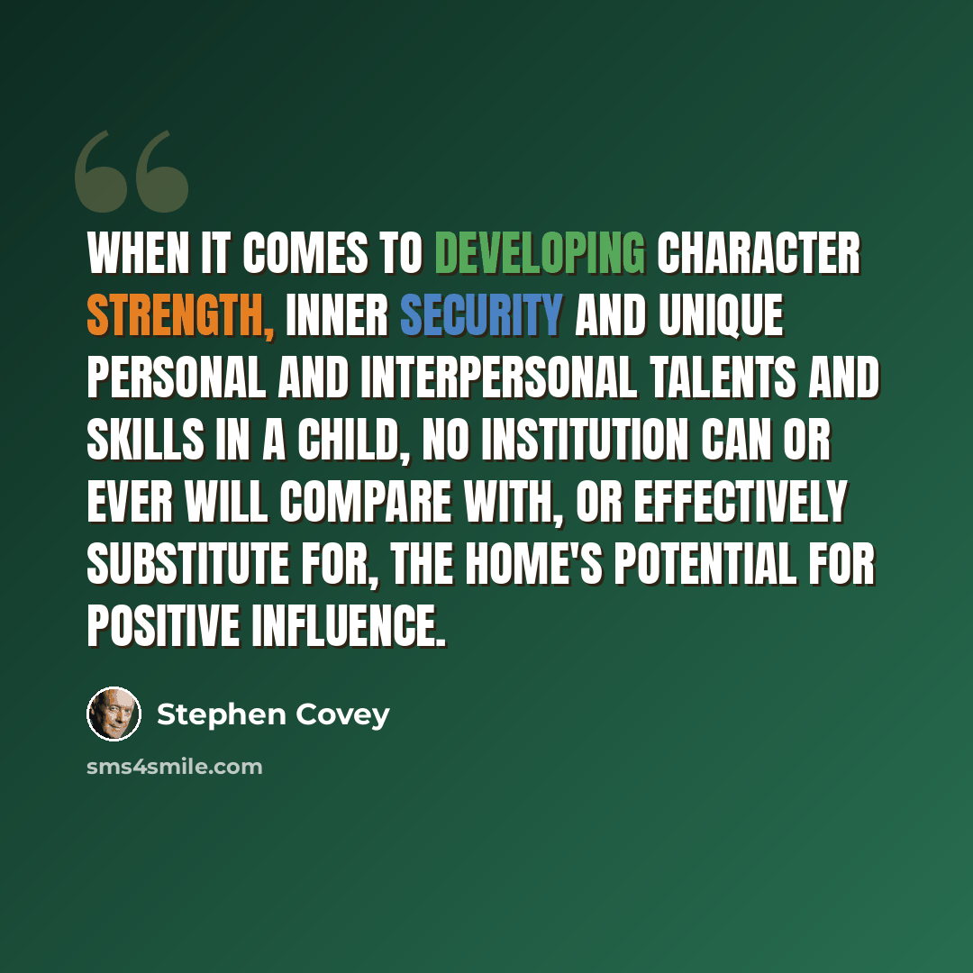 “When it comes to developing character strength, inner security and unique personal and interpersonal talents and skills in a child, no institution can or ever will compare with, or effectively substitute for, the home's potential for positive influence.” quote by Stephen Covey