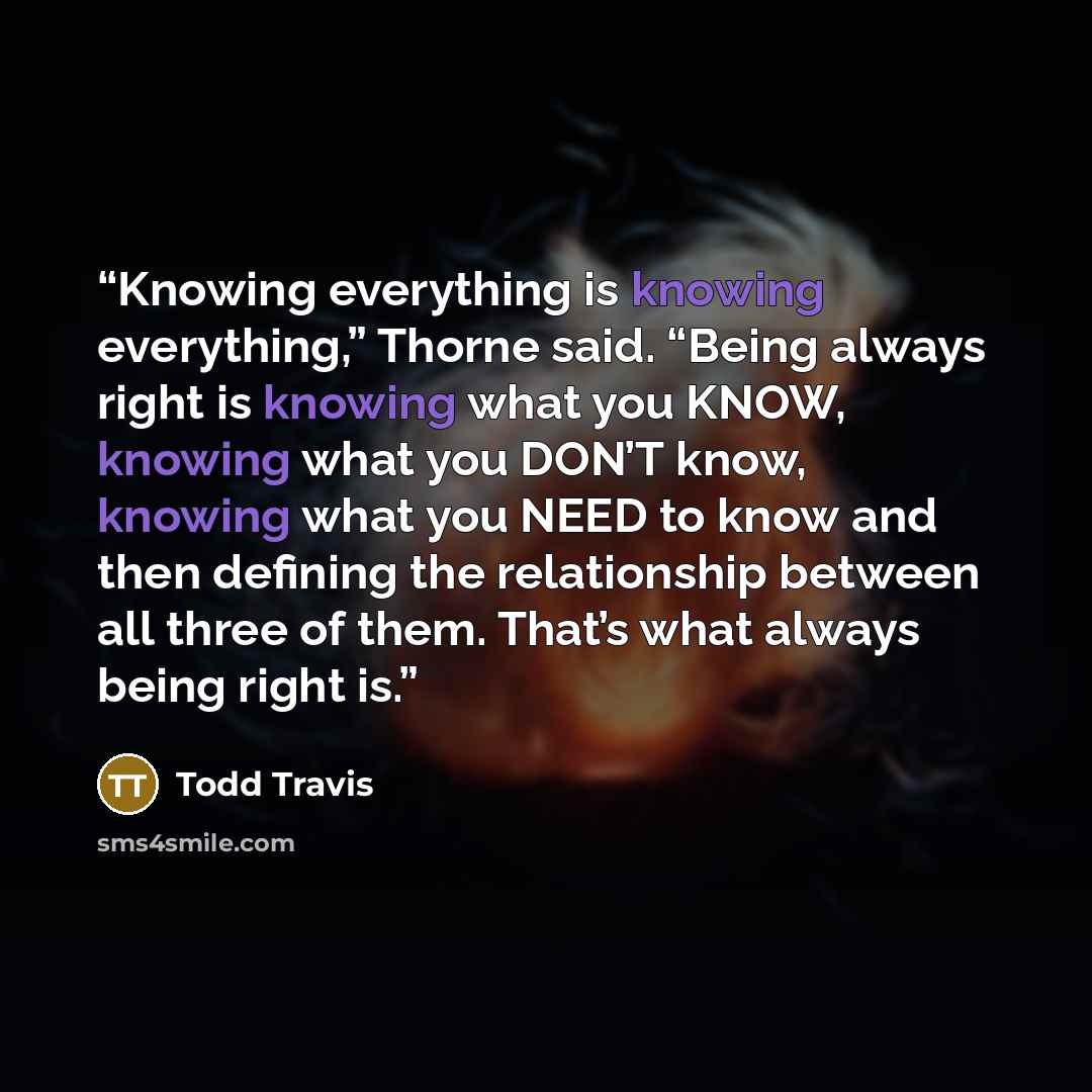 “Knowing everything is knowing everything,” Thorne said. “Being always right is knowing what you KNOW, knowing what you DON’T know, knowing what you NEED to know and then defining the relationship between all three of them. That’s what always being right is.” quote by Todd Travis