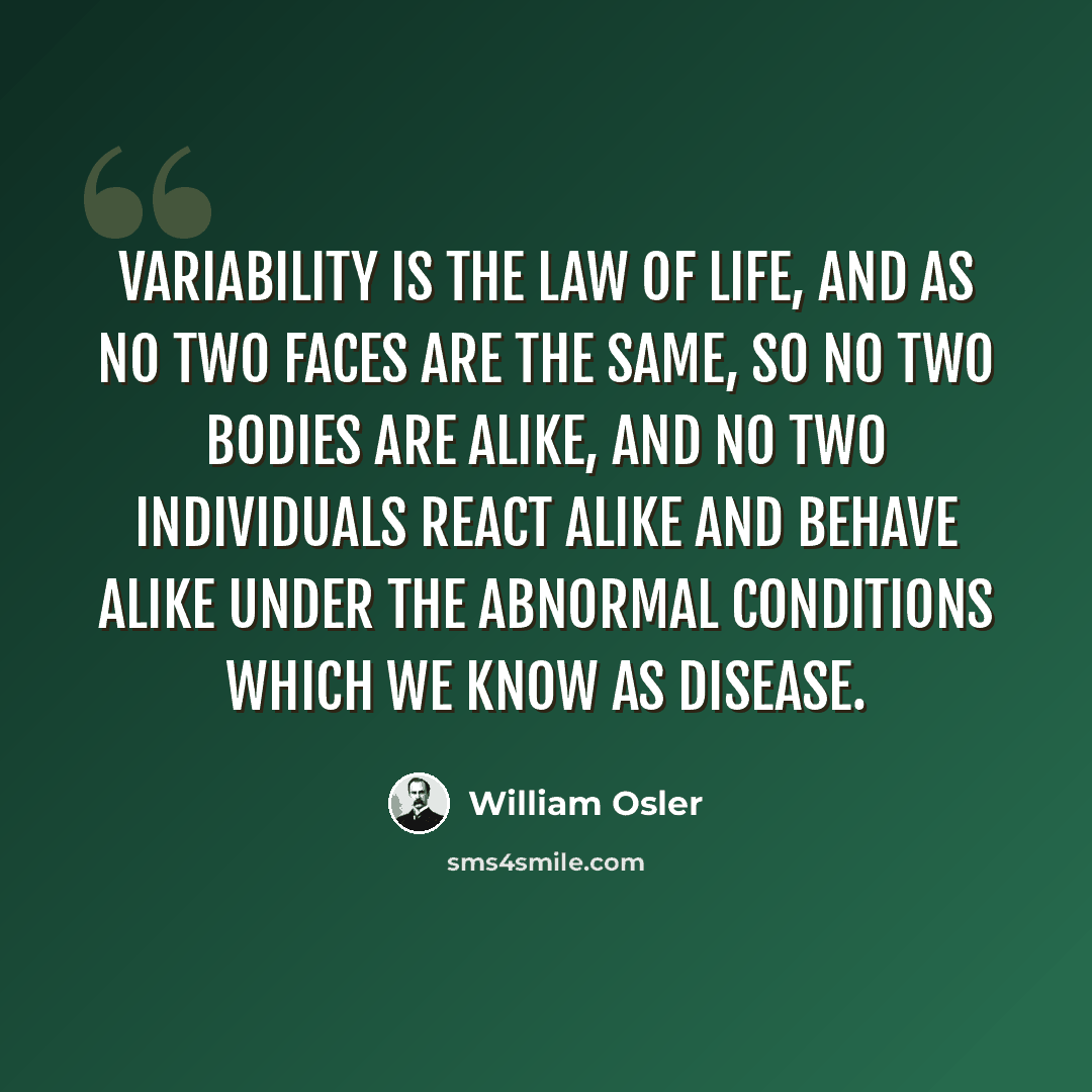 “Variability is the law of life, and as no two faces are the same, so no two bodies are alike, and no two individuals react alike and behave alike under the abnormal conditions which we know as disease.” quote by William Osler