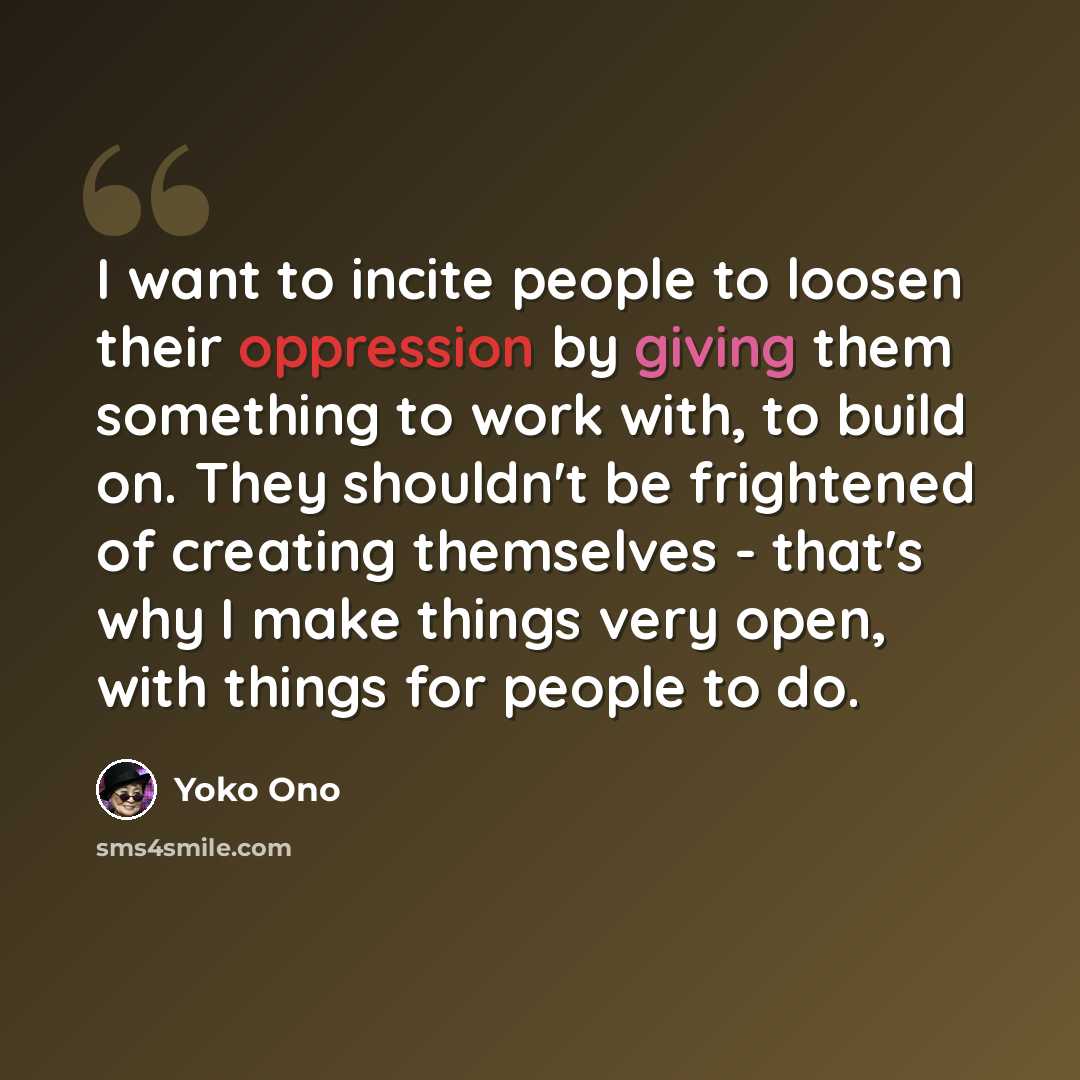 “I want to incite people to loosen their oppression by giving them something to work with, to build on. They shouldn't be frightened of creating themselves - that's why I make things very open, with things for people to do.” quote by Yoko Ono
