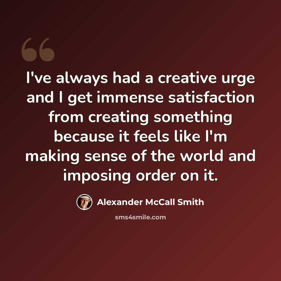 “I've always had a creative urge and I get immense satisfaction from creating something because it feels like I'm making sense of the world and imposing order on it.” quote by Alexander McCall Smith