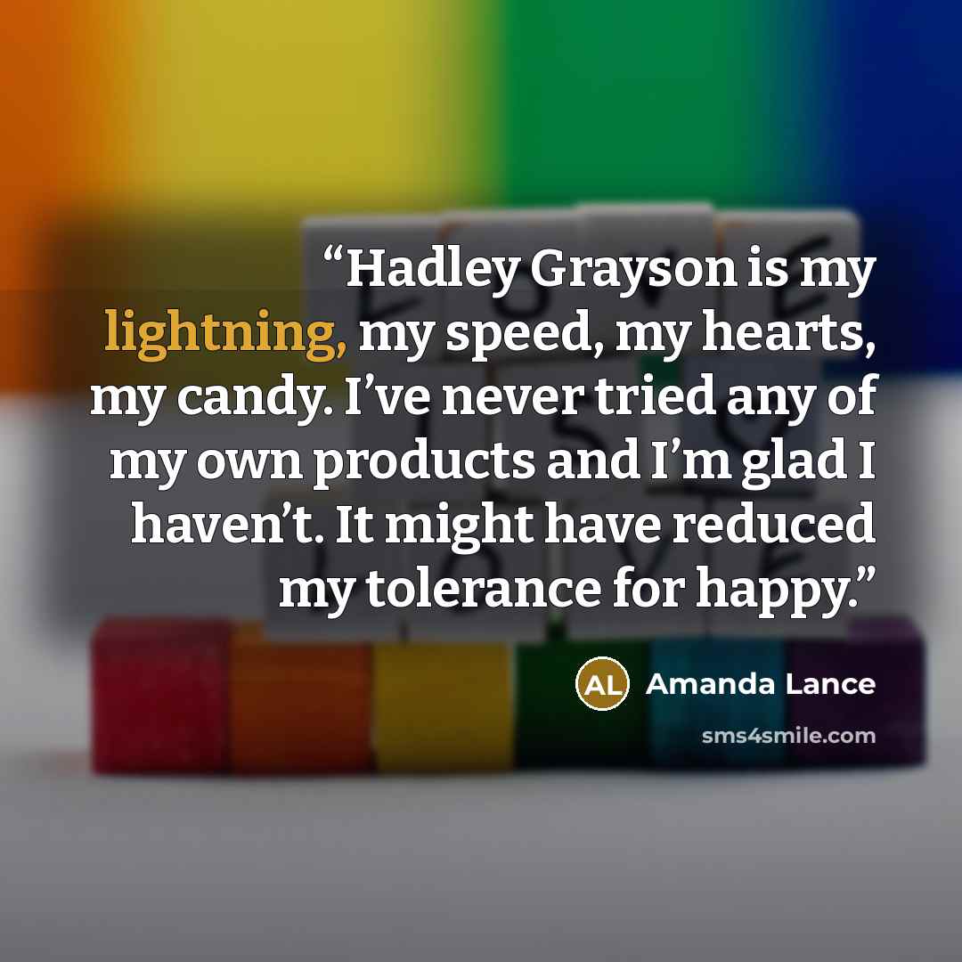 “Hadley Grayson is my lightning, my speed, my hearts, my candy. I’ve never tried any of my own products and I’m glad I haven’t. It might have reduced my tolerance for happy.” quote by Amanda Lance