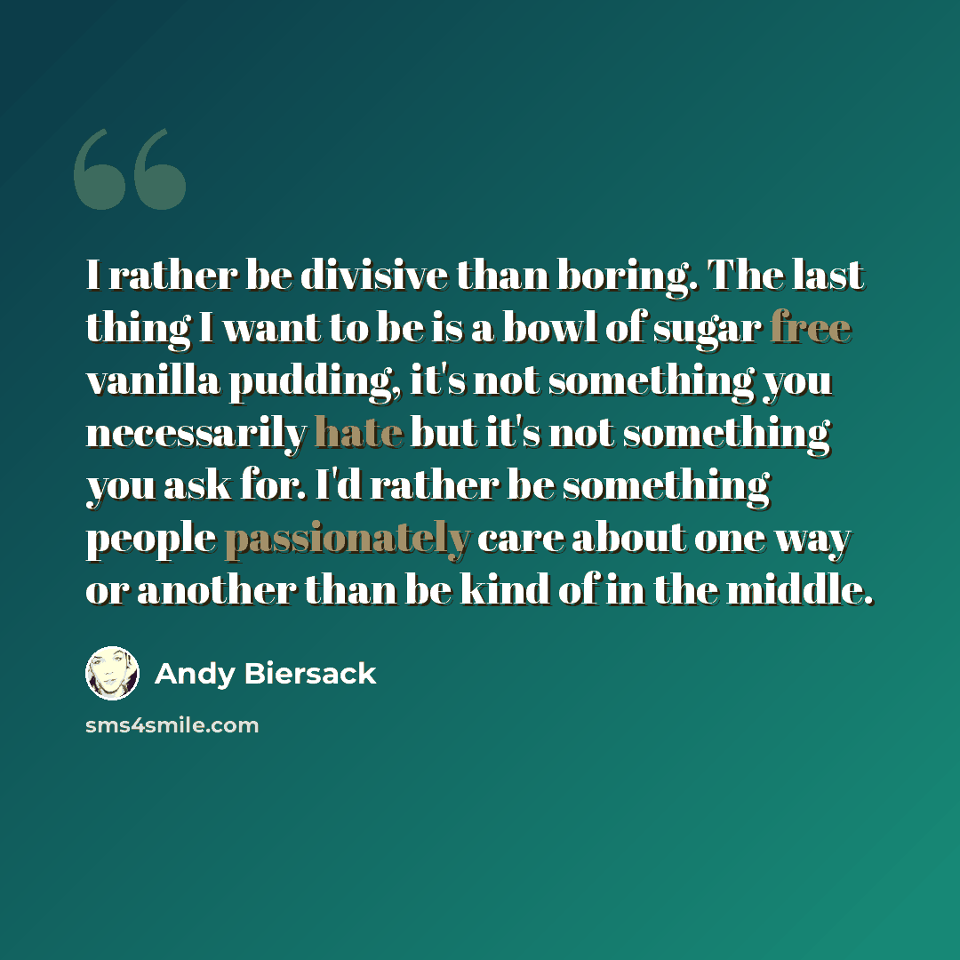 “I rather be divisive than boring. The last thing I want to be is a bowl of sugar free vanilla pudding, it's not something you necessarily hate but it's not something you ask for. I'd rather be something people passionately care about one way or another than be kind of in the middle.” quote by Andy Biersack