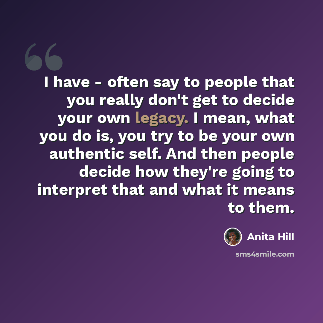 “I have - often say to people that you really don't get to decide your own legacy. I mean, what you do is, you try to be your own authentic self. And then people decide how they're going to interpret that and what it means to them.” quote by Anita Hill