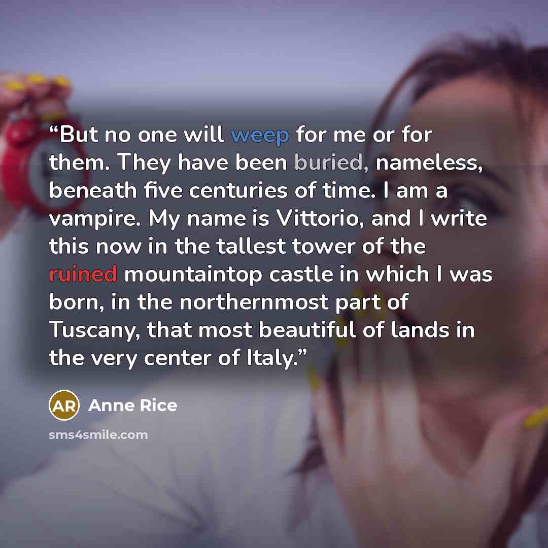 “But no one will weep for me or for them. They have been buried, nameless, beneath five centuries of time. I am a vampire. My name is Vittorio, and I write this now in the tallest tower of the ruined mountaintop castle in which I was born, in the northernmost part of Tuscany, that most beautiful of…” quote by Anne Rice