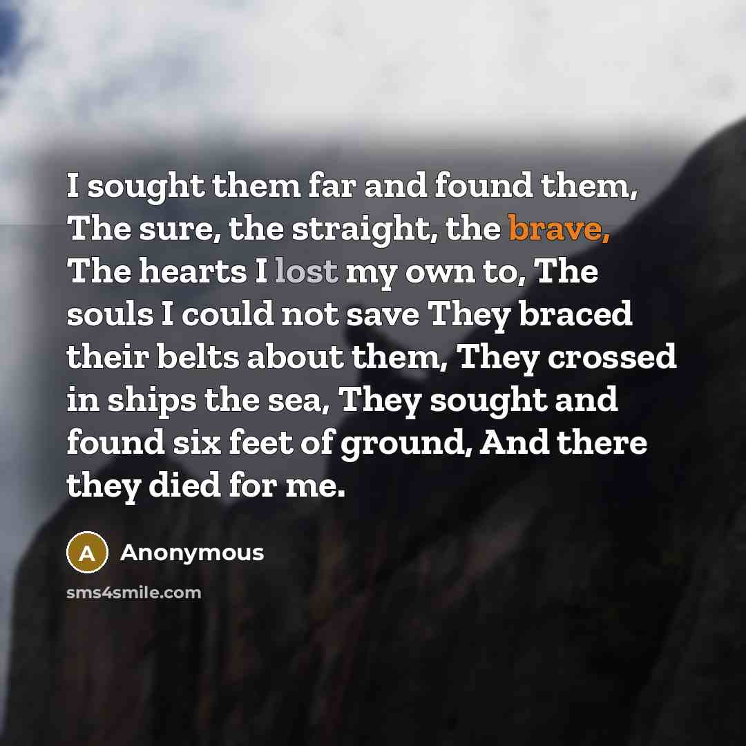 “I sought them far and found them, The sure, the straight, the brave, The hearts I lost my own to, The souls I could not save They braced their belts about them, They crossed in ships the sea, They sought and found six feet of ground, And there they died for me.” quote by Anonymous