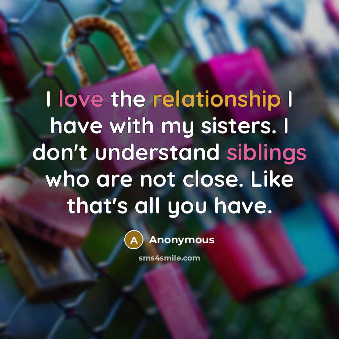 “I love the relationship I have with my sisters. I don't understand siblings who are not close. Like that's all you have.” quote by Anonymous