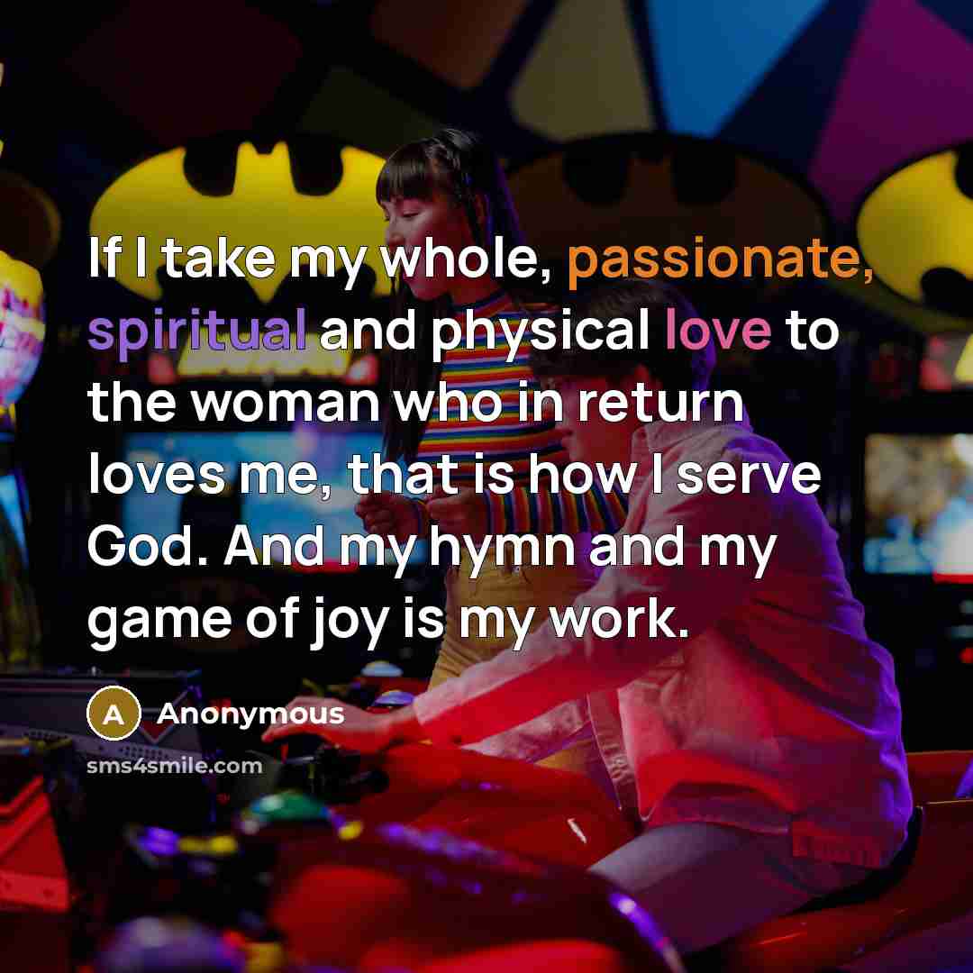 “If I take my whole, passionate, spiritual and physical love to the woman who in return loves me, that is how I serve God. And my hymn and my game of joy is my work.” quote by Anonymous
