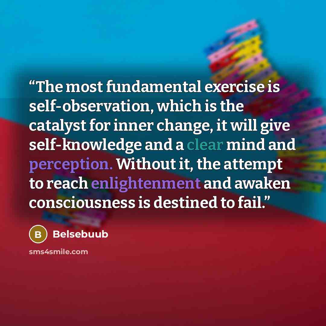 “The most fundamental exercise is self-observation, which is the catalyst for inner change, it will give self-knowledge and a clear mind and perception. Without it, the attempt to reach enlightenment and awaken consciousness is destined to fail.” quote by Belsebuub