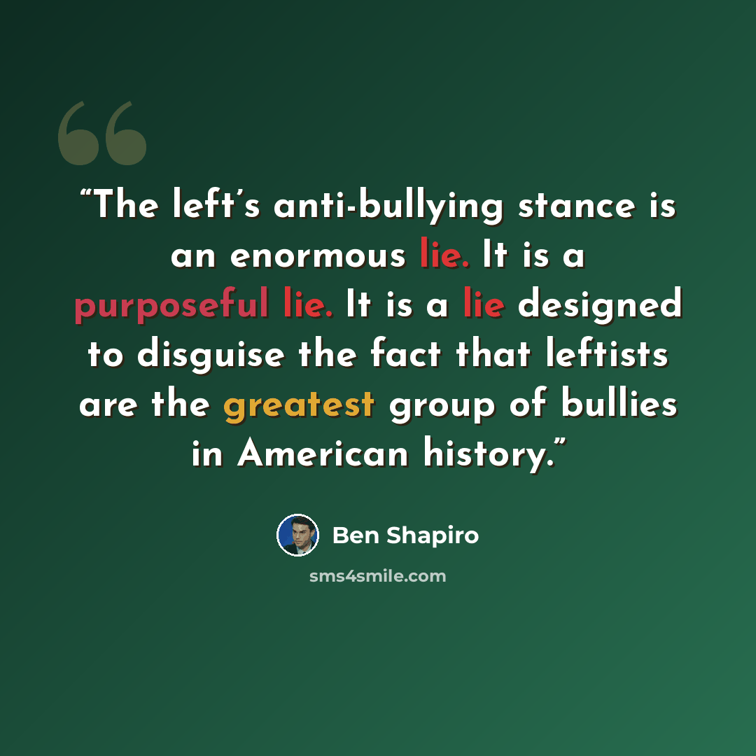 “The left’s anti-bullying stance is an enormous lie. It is a purposeful lie. It is a lie designed to disguise the fact that leftists are the greatest group of bullies in American history.” quote by Ben Shapiro