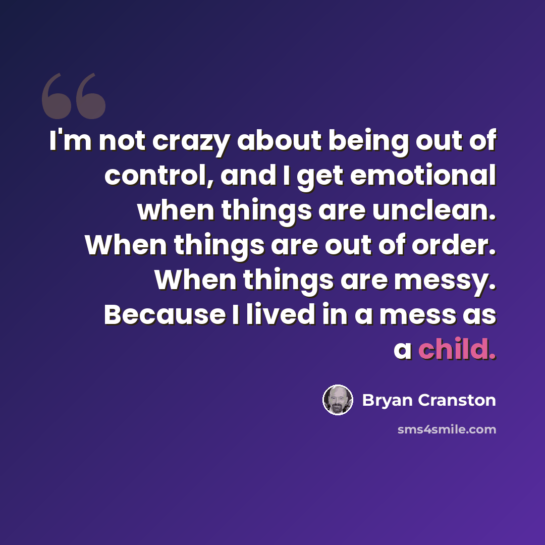 “I'm not crazy about being out of control, and I get emotional when things are unclean. When things are out of order. When things are messy. Because I lived in a mess as a child.” quote by Bryan Cranston