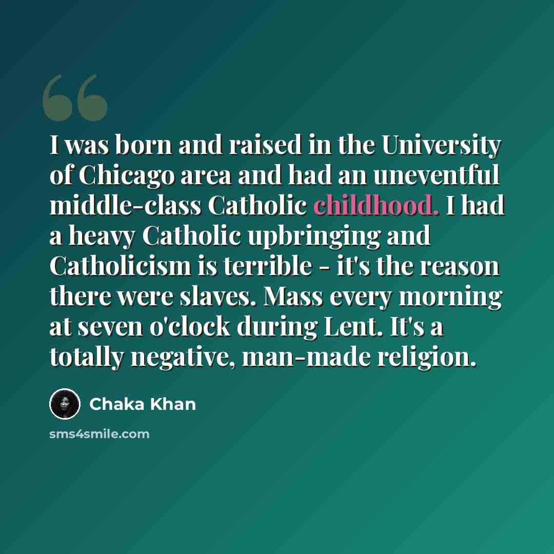 “I was born and raised in the University of Chicago area and had an uneventful middle-class Catholic childhood. I had a heavy Catholic upbringing and Catholicism is terrible - it's the reason there were slaves. Mass every morning at seven o'clock during Lent. It's a totally negative, man-made…” quote by Chaka Khan