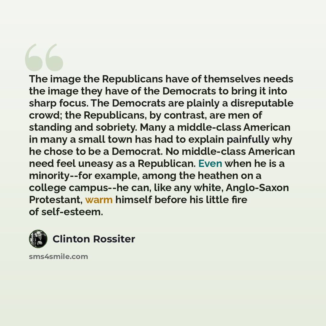 “The image the Republicans have of themselves needs the image they have of the Democrats to bring it into sharp focus. The Democrats are plainly a disreputable crowd; the Republicans, by contrast, are men of standing and sobriety. Many a middle-class American in many a small town has had to explain…” quote by Clinton Rossiter