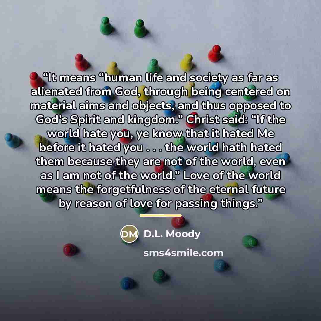 “It means “human life and society as far as alienated from God, through being centered on material aims and objects, and thus opposed to God’s Spirit and kingdom.” Christ said: “If the world hate you, ye know that it hated Me before it hated you . . . the world hath hated them because they are not…” quote by D.L. Moody