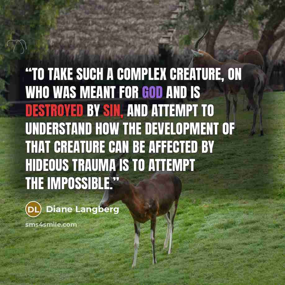 “To take such a complex creature, on who was meant for God and is destroyed by sin, and attempt to understand how the development of that creature can be affected by hideous trauma is to attempt the impossible.” quote by Diane Langberg