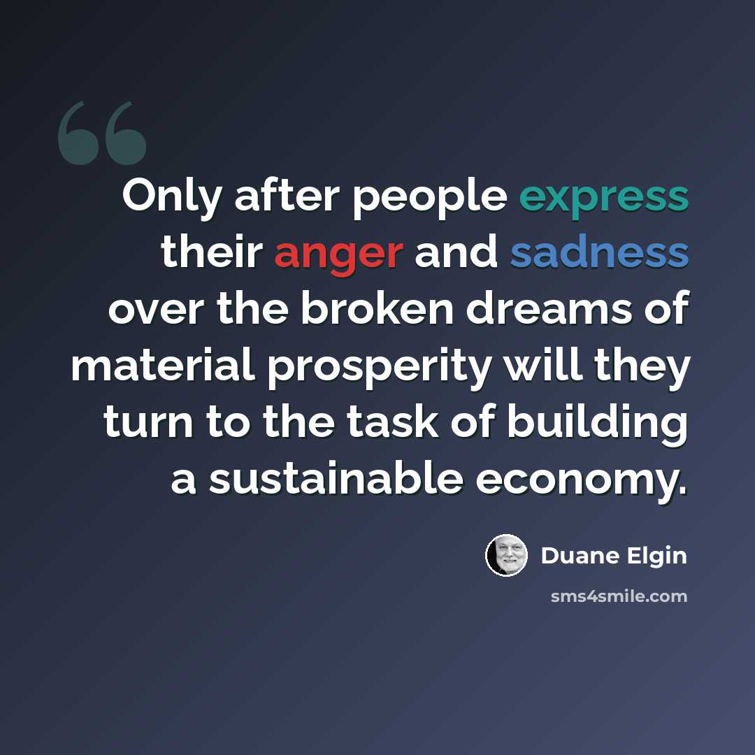“Only after people express their anger and sadness over the broken dreams of material prosperity will they turn to the task of building a sustainable economy.” quote by Duane Elgin