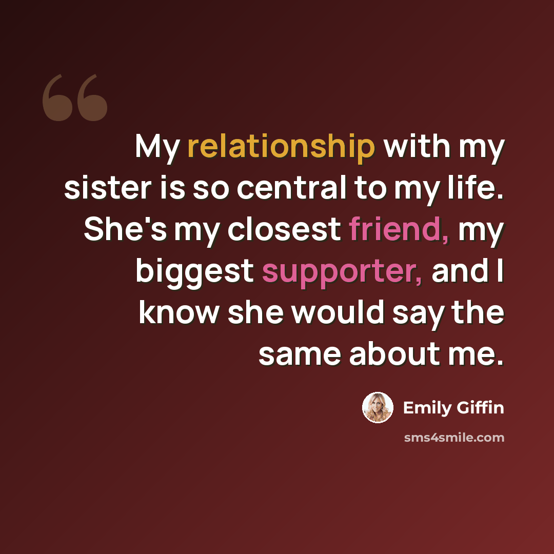 “My relationship with my sister is so central to my life. She's my closest friend, my biggest supporter, and I know she would say the same about me.” quote by Emily Giffin