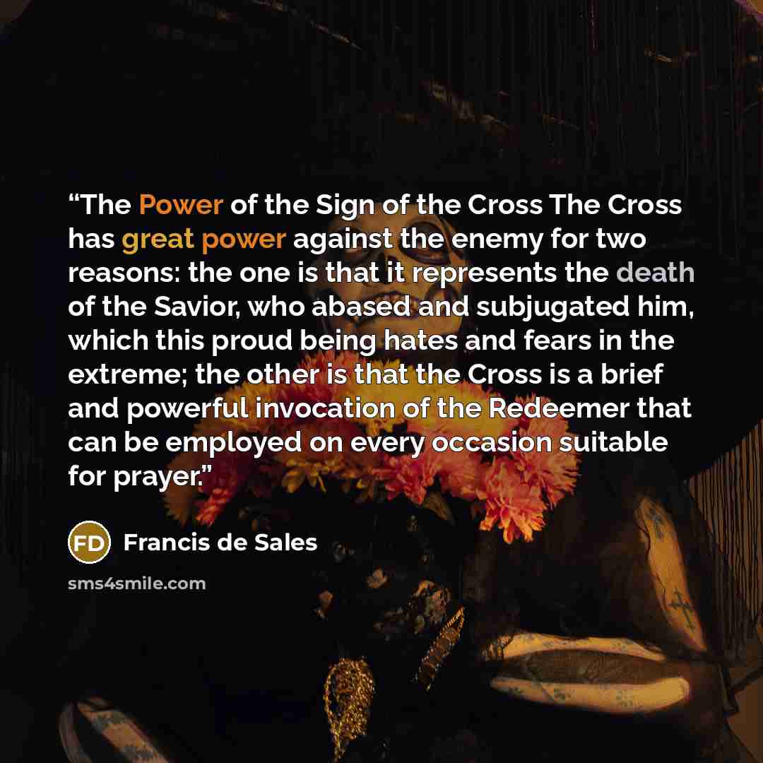 “The Power of the Sign of the Cross The Cross has great power against the enemy for two reasons: the one is that it represents the death of the Savior, who abased and subjugated him, which this proud being hates and fears in the extreme; the other is that the Cross is a brief and powerful…” quote by Francis de Sales